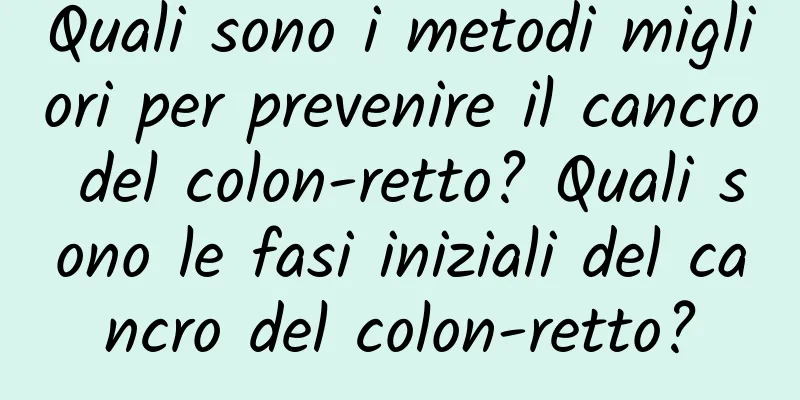Quali sono i metodi migliori per prevenire il cancro del colon-retto? Quali sono le fasi iniziali del cancro del colon-retto?