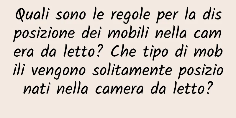 Quali sono le regole per la disposizione dei mobili nella camera da letto? Che tipo di mobili vengono solitamente posizionati nella camera da letto?