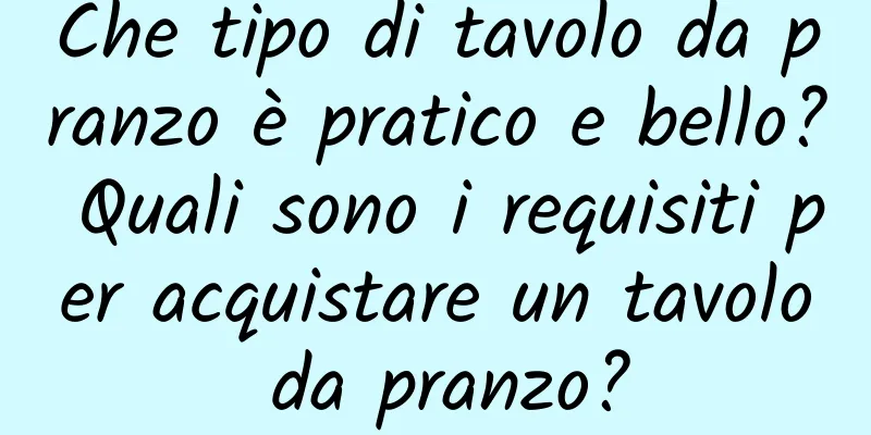 Che tipo di tavolo da pranzo è pratico e bello? Quali sono i requisiti per acquistare un tavolo da pranzo?