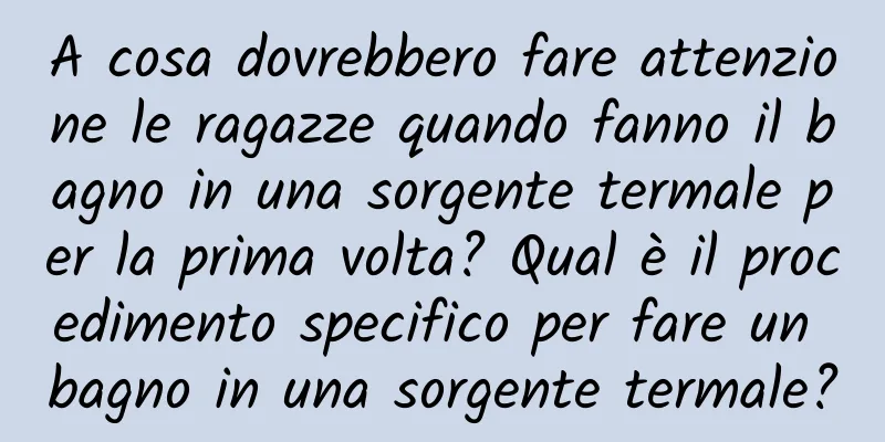A cosa dovrebbero fare attenzione le ragazze quando fanno il bagno in una sorgente termale per la prima volta? Qual è il procedimento specifico per fare un bagno in una sorgente termale?