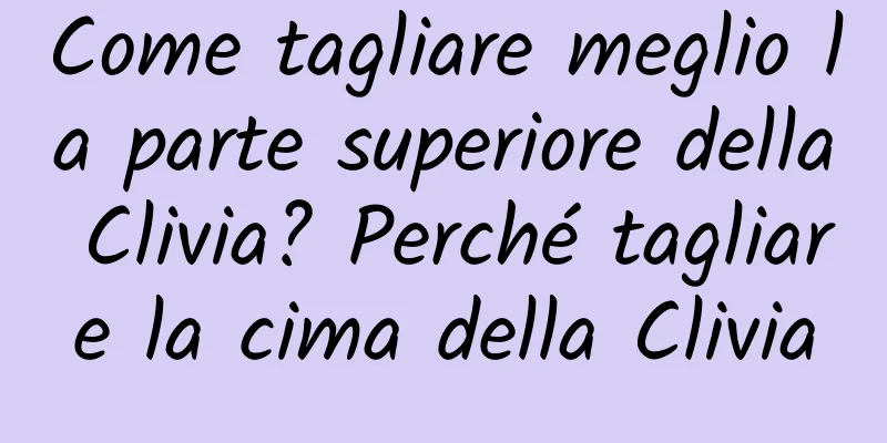 Come tagliare meglio la parte superiore della Clivia? Perché tagliare la cima della Clivia
