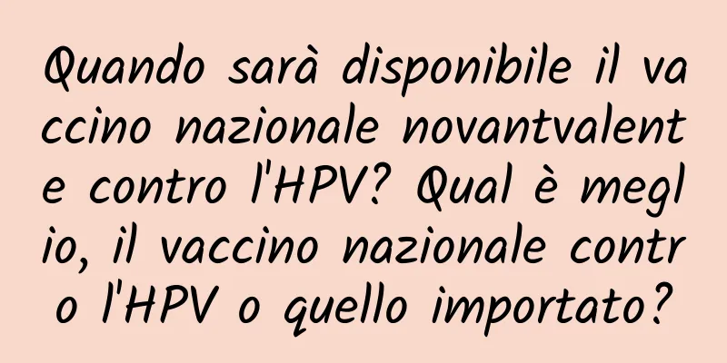Quando sarà disponibile il vaccino nazionale novantvalente contro l'HPV? Qual è meglio, il vaccino nazionale contro l'HPV o quello importato?