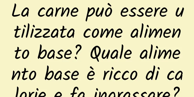 La carne può essere utilizzata come alimento base? Quale alimento base è ricco di calorie e fa ingrassare?