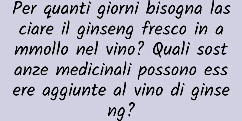 Per quanti giorni bisogna lasciare il ginseng fresco in ammollo nel vino? Quali sostanze medicinali possono essere aggiunte al vino di ginseng?