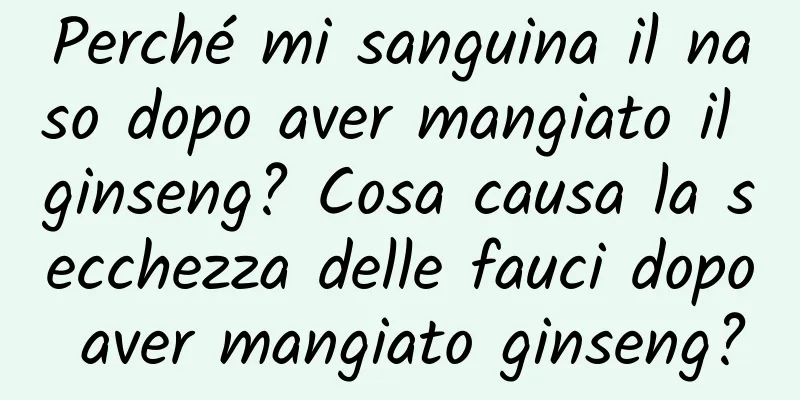 Perché mi sanguina il naso dopo aver mangiato il ginseng? Cosa causa la secchezza delle fauci dopo aver mangiato ginseng?