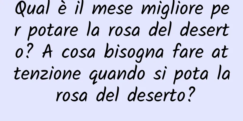 Qual è il mese migliore per potare la rosa del deserto? A cosa bisogna fare attenzione quando si pota la rosa del deserto?