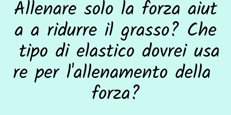 Allenare solo la forza aiuta a ridurre il grasso? Che tipo di elastico dovrei usare per l'allenamento della forza?