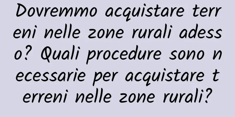 Dovremmo acquistare terreni nelle zone rurali adesso? Quali procedure sono necessarie per acquistare terreni nelle zone rurali?