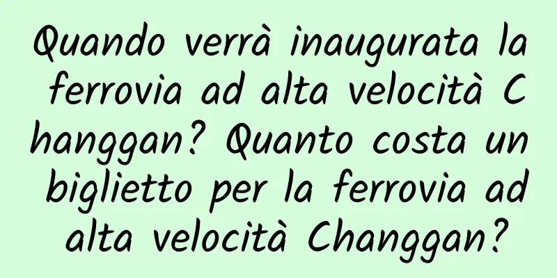 Quando verrà inaugurata la ferrovia ad alta velocità Changgan? Quanto costa un biglietto per la ferrovia ad alta velocità Changgan?