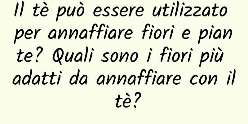 Il tè può essere utilizzato per annaffiare fiori e piante? Quali sono i fiori più adatti da annaffiare con il tè?