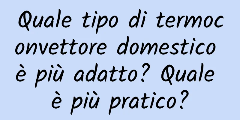 Quale tipo di termoconvettore domestico è più adatto? Quale è più pratico?