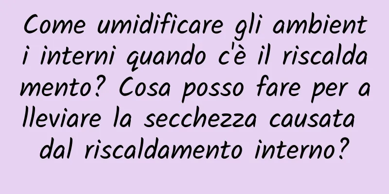 Come umidificare gli ambienti interni quando c'è il riscaldamento? Cosa posso fare per alleviare la secchezza causata dal riscaldamento interno?