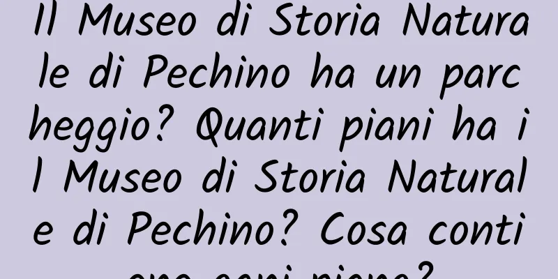 Il Museo di Storia Naturale di Pechino ha un parcheggio? Quanti piani ha il Museo di Storia Naturale di Pechino? Cosa contiene ogni piano?
