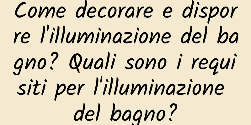 Come decorare e disporre l'illuminazione del bagno? Quali sono i requisiti per l'illuminazione del bagno?