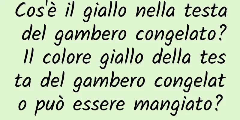 Cos'è il giallo nella testa del gambero congelato? Il colore giallo della testa del gambero congelato può essere mangiato?