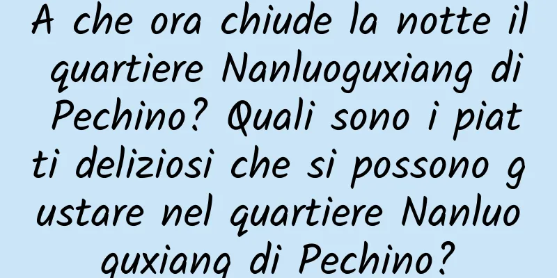 A che ora chiude la notte il quartiere Nanluoguxiang di Pechino? Quali sono i piatti deliziosi che si possono gustare nel quartiere Nanluoguxiang di Pechino?