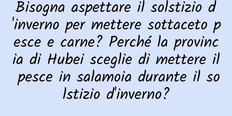 Bisogna aspettare il solstizio d'inverno per mettere sottaceto pesce e carne? Perché la provincia di Hubei sceglie di mettere il pesce in salamoia durante il solstizio d'inverno?