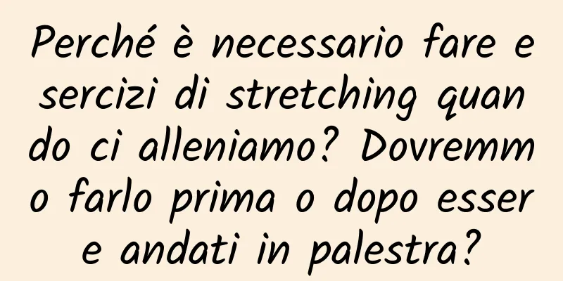Perché è necessario fare esercizi di stretching quando ci alleniamo? Dovremmo farlo prima o dopo essere andati in palestra?