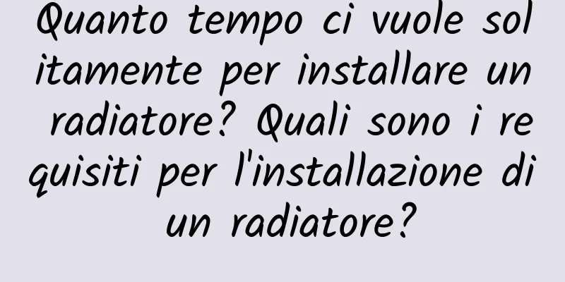 Quanto tempo ci vuole solitamente per installare un radiatore? Quali sono i requisiti per l'installazione di un radiatore?