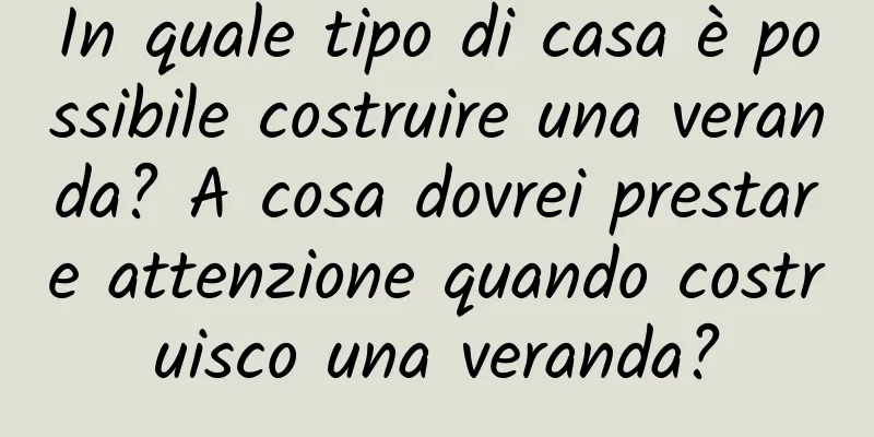 In quale tipo di casa è possibile costruire una veranda? A cosa dovrei prestare attenzione quando costruisco una veranda?
