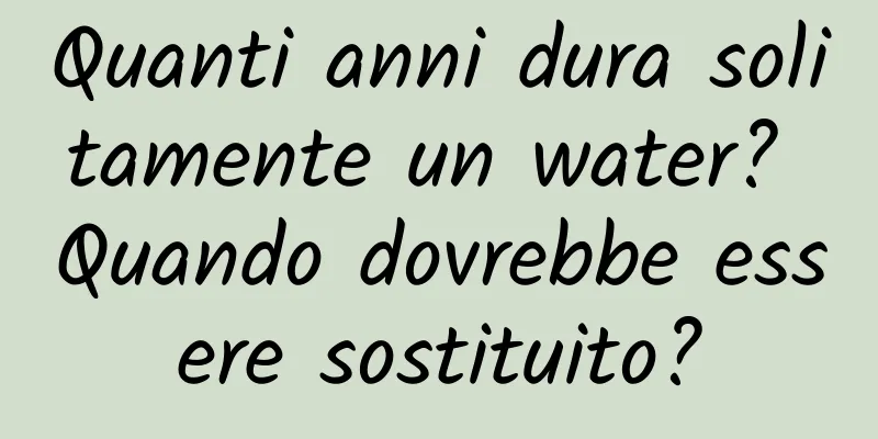 Quanti anni dura solitamente un water? Quando dovrebbe essere sostituito?