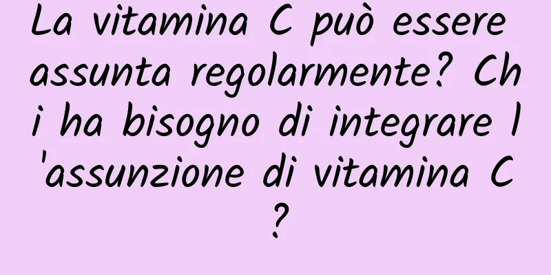 La vitamina C può essere assunta regolarmente? Chi ha bisogno di integrare l'assunzione di vitamina C?