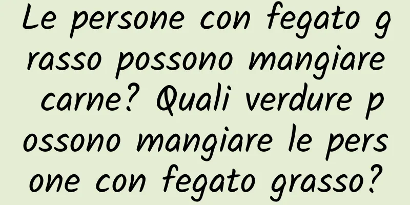 Le persone con fegato grasso possono mangiare carne? Quali verdure possono mangiare le persone con fegato grasso?