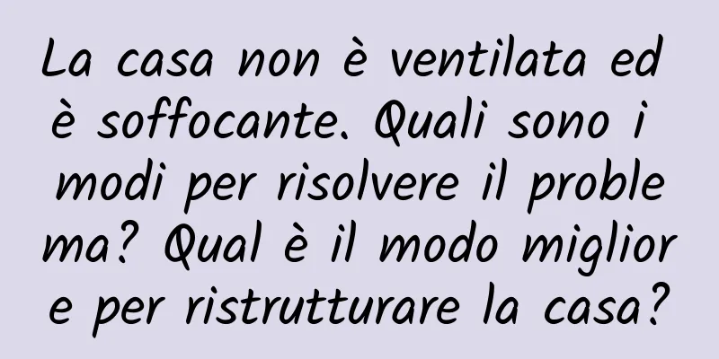 La casa non è ventilata ed è soffocante. Quali sono i modi per risolvere il problema? Qual è il modo migliore per ristrutturare la casa?