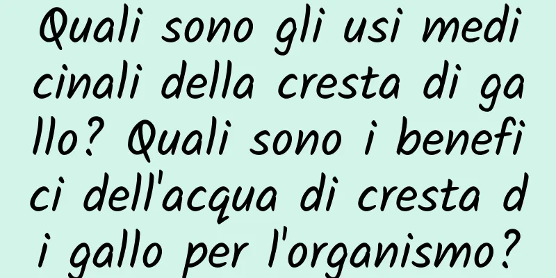 Quali sono gli usi medicinali della cresta di gallo? Quali sono i benefici dell'acqua di cresta di gallo per l'organismo?