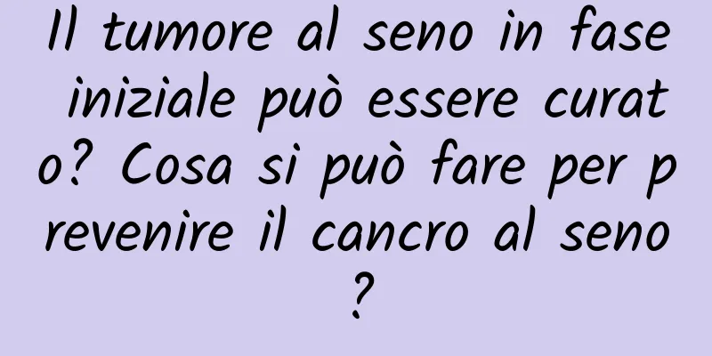 Il tumore al seno in fase iniziale può essere curato? Cosa si può fare per prevenire il cancro al seno?