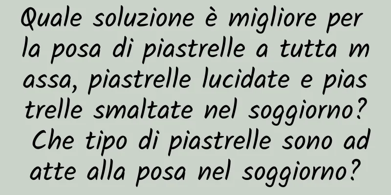 Quale soluzione è migliore per la posa di piastrelle a tutta massa, piastrelle lucidate e piastrelle smaltate nel soggiorno? Che tipo di piastrelle sono adatte alla posa nel soggiorno?