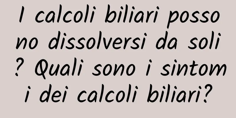 I calcoli biliari possono dissolversi da soli? Quali sono i sintomi dei calcoli biliari?