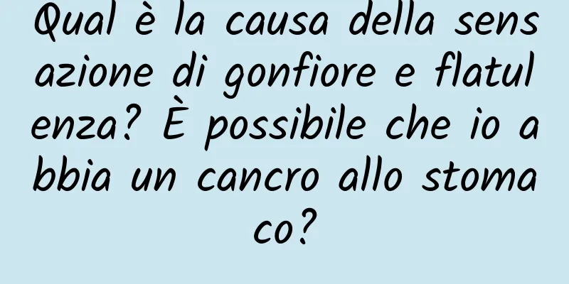 Qual è la causa della sensazione di gonfiore e flatulenza? È possibile che io abbia un cancro allo stomaco?