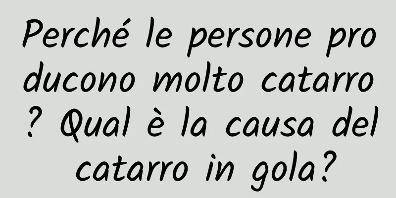 Perché le persone producono molto catarro? Qual è la causa del catarro in gola?