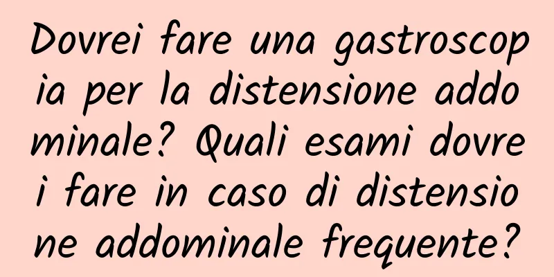 Dovrei fare una gastroscopia per la distensione addominale? Quali esami dovrei fare in caso di distensione addominale frequente?