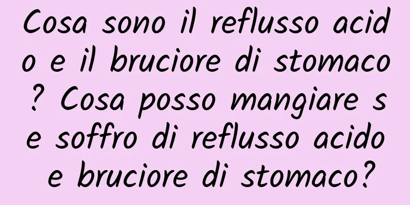Cosa sono il reflusso acido e il bruciore di stomaco? Cosa posso mangiare se soffro di reflusso acido e bruciore di stomaco?