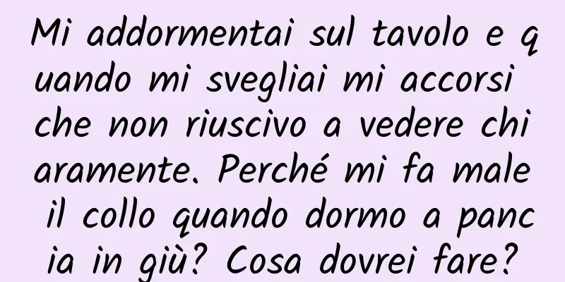 Mi addormentai sul tavolo e quando mi svegliai mi accorsi che non riuscivo a vedere chiaramente. Perché mi fa male il collo quando dormo a pancia in giù? Cosa dovrei fare?