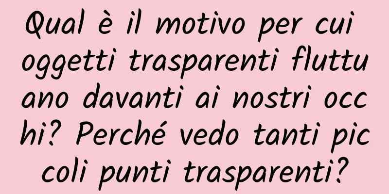 Qual è il motivo per cui oggetti trasparenti fluttuano davanti ai nostri occhi? Perché vedo tanti piccoli punti trasparenti?