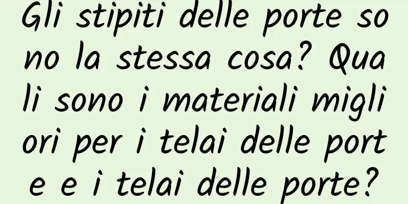 Gli stipiti delle porte sono la stessa cosa? Quali sono i materiali migliori per i telai delle porte e i telai delle porte?