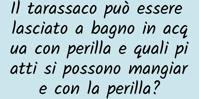 Il tarassaco può essere lasciato a bagno in acqua con perilla e quali piatti si possono mangiare con la perilla?