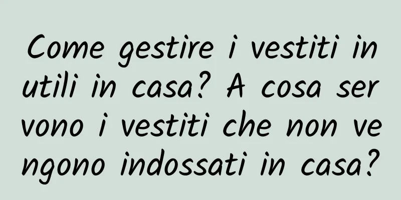 Come gestire i vestiti inutili in casa? A cosa servono i vestiti che non vengono indossati in casa?