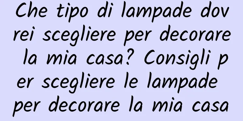 Che tipo di lampade dovrei scegliere per decorare la mia casa? Consigli per scegliere le lampade per decorare la mia casa