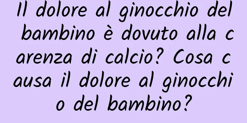 Il dolore al ginocchio del bambino è dovuto alla carenza di calcio? Cosa causa il dolore al ginocchio del bambino?