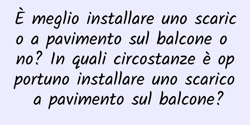 È meglio installare uno scarico a pavimento sul balcone o no? In quali circostanze è opportuno installare uno scarico a pavimento sul balcone?