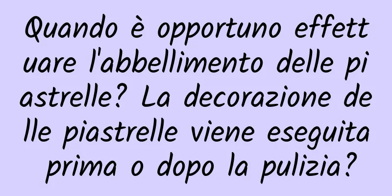 Quando è opportuno effettuare l'abbellimento delle piastrelle? La decorazione delle piastrelle viene eseguita prima o dopo la pulizia?