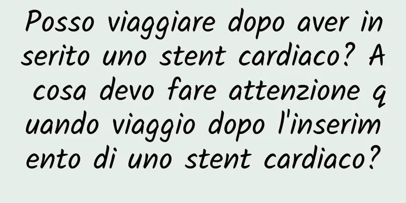 Posso viaggiare dopo aver inserito uno stent cardiaco? A cosa devo fare attenzione quando viaggio dopo l'inserimento di uno stent cardiaco?