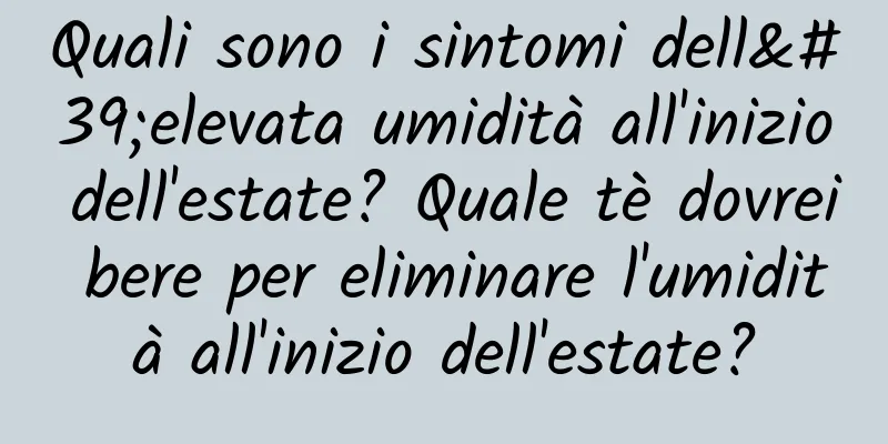Quali sono i sintomi dell'elevata umidità all'inizio dell'estate? Quale tè dovrei bere per eliminare l'umidità all'inizio dell'estate?