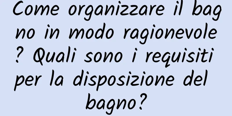 Come organizzare il bagno in modo ragionevole? Quali sono i requisiti per la disposizione del bagno?