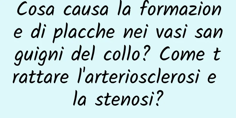 Cosa causa la formazione di placche nei vasi sanguigni del collo? Come trattare l'arteriosclerosi e la stenosi?