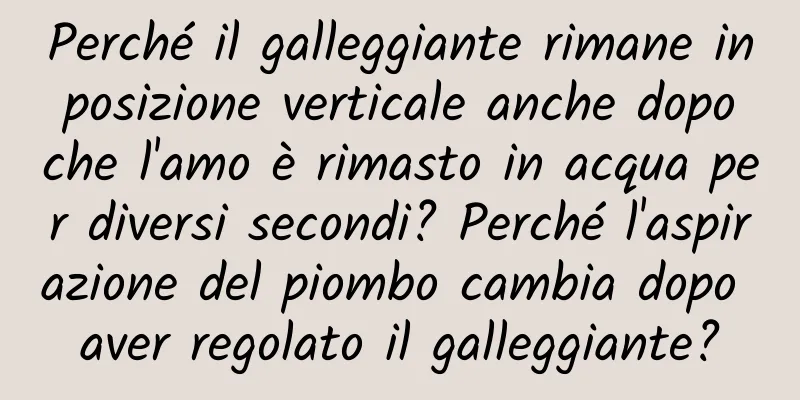 Perché il galleggiante rimane in posizione verticale anche dopo che l'amo è rimasto in acqua per diversi secondi? Perché l'aspirazione del piombo cambia dopo aver regolato il galleggiante?